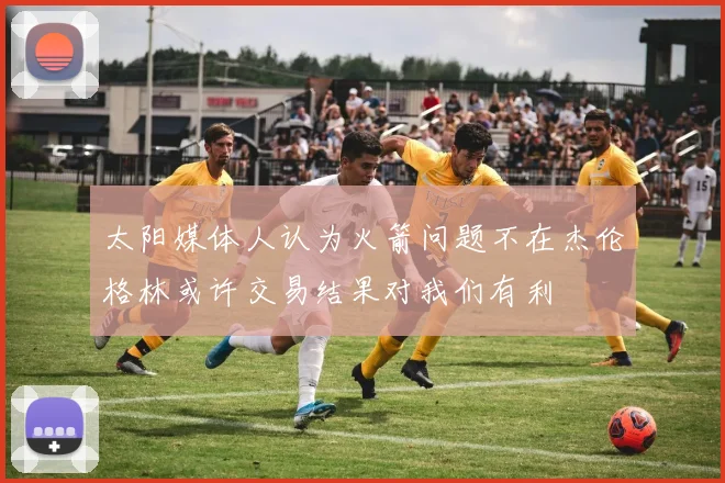 太阳媒体人认为火箭问题不在杰伦格林或许交易结果对我们有利