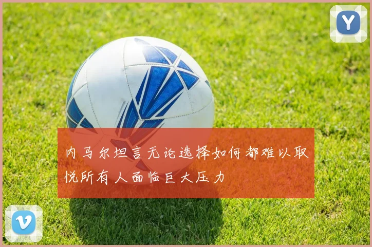 内马尔坦言无论选择如何都难以取悦所有人面临巨大压力