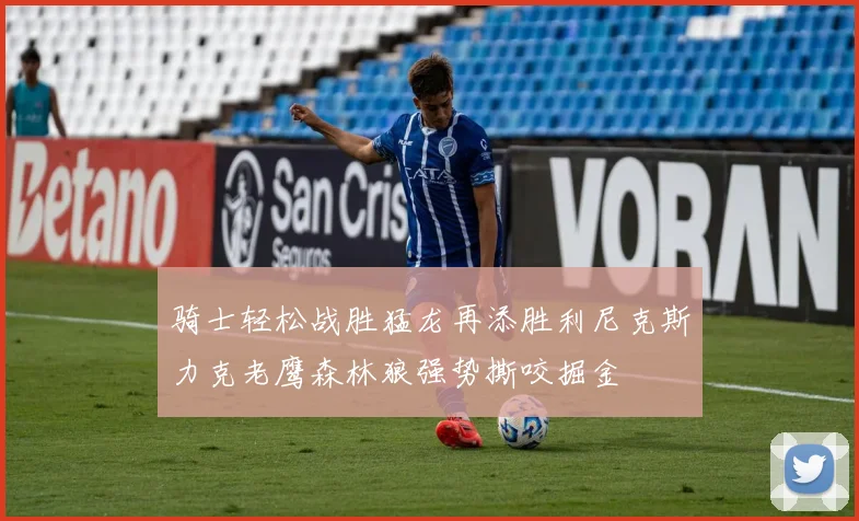 骑士轻松战胜猛龙再添胜利尼克斯力克老鹰森林狼强势撕咬掘金