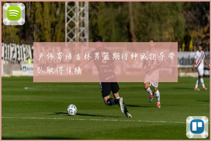 卢伟寄语吉林男篮期待钟诚指导带队取得佳绩