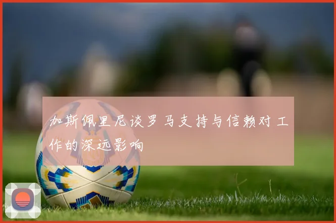 加斯佩里尼谈罗马支持与信赖对工作的深远影响
