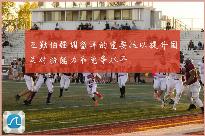 王勤伯强调留洋的重要性以提升国足对抗能力和竞争水平
