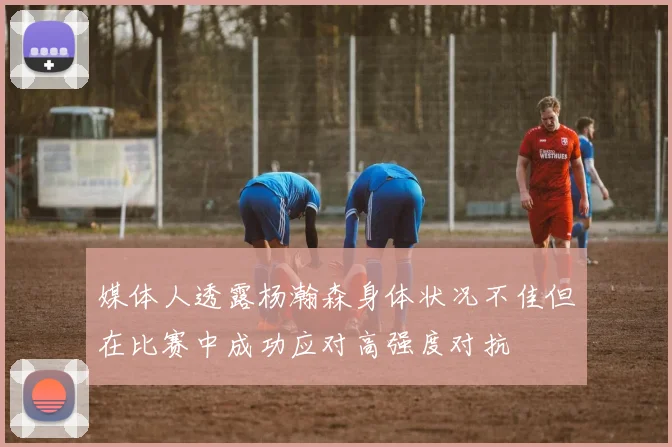 媒体人透露杨瀚森身体状况不佳但在比赛中成功应对高强度对抗