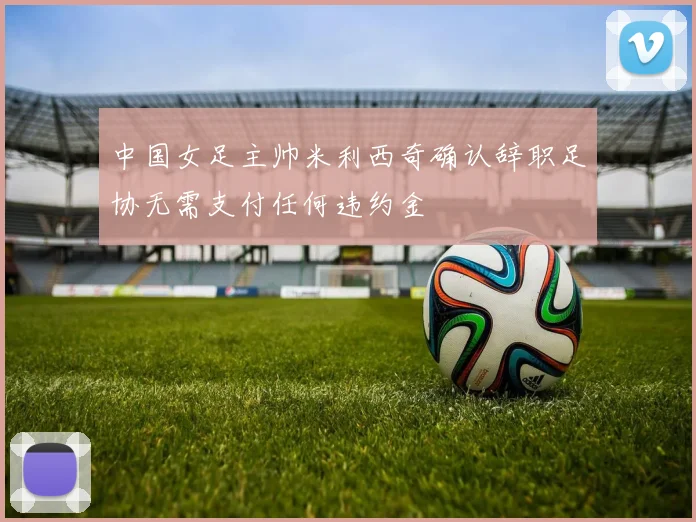 中国女足主帅米利西奇确认辞职足协无需支付任何违约金