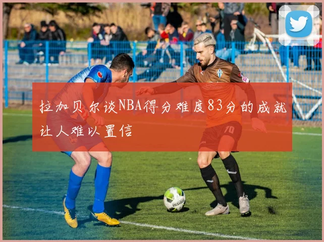 拉加贝尔谈NBA得分难度83分的成就让人难以置信