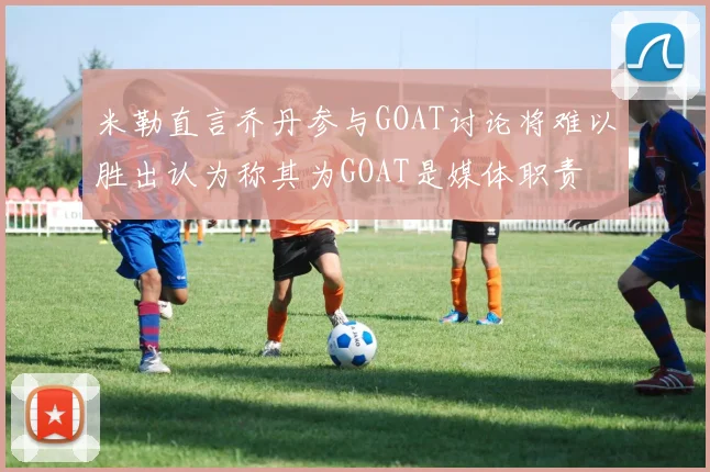 米勒直言乔丹参与GOAT讨论将难以胜出认为称其为GOAT是媒体职责