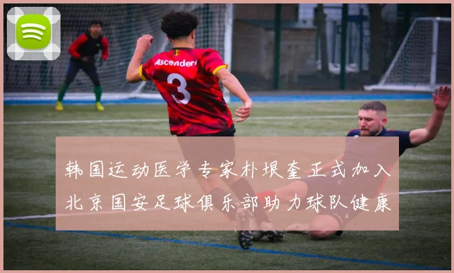 韩国运动医学专家朴垠奎正式加入北京国安足球俱乐部助力球队健康发展