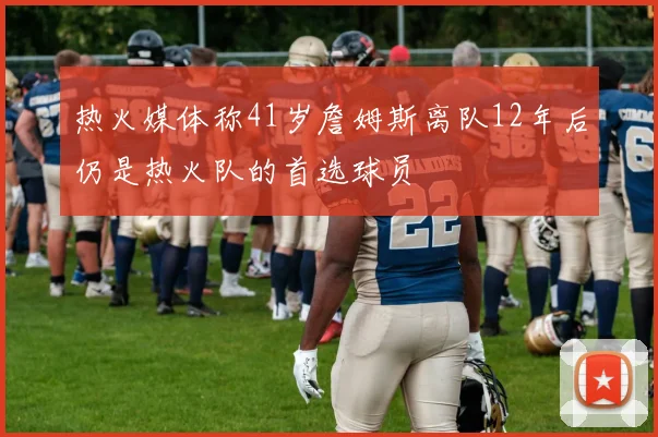 热火媒体称41岁詹姆斯离队12年后仍是热火队的首选球员