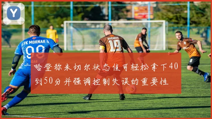 哈登称米切尔状态佳可轻松拿下40到50分并强调控制失误的重要性