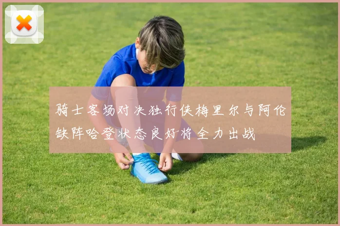 骑士客场对决独行侠梅里尔与阿伦缺阵哈登状态良好将全力出战