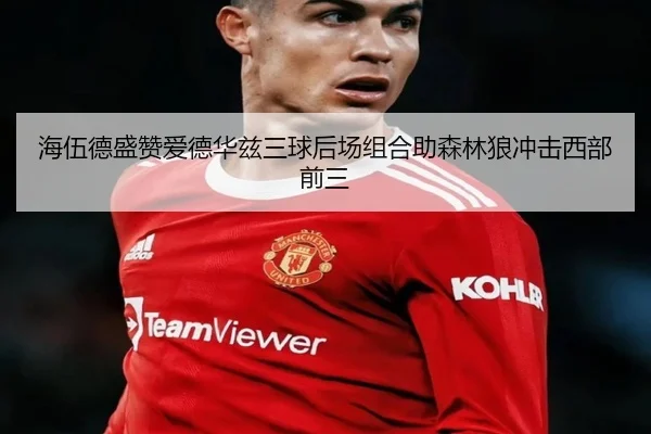 海伍德盛赞爱德华兹三球后场组合助森林狼冲击西部前三 - HTHSportsapp